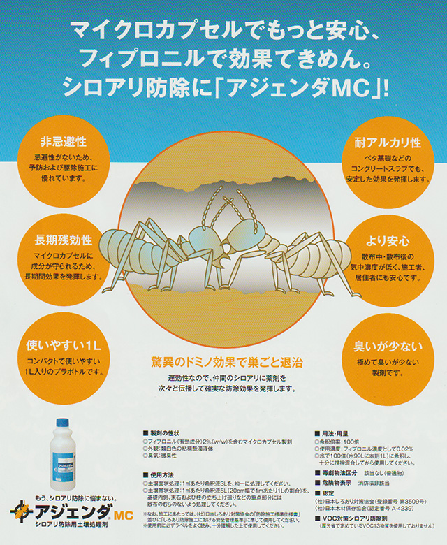 アジェンダ・シロアリ防除薬剤 アジェンダMCは高い効果の殺虫剤フィプロニルの効果をそのままに、マイクロカプセル化。薬剤投入量も更に少なく。 フィプロニルは非忌避性の殺虫剤で、シロアリを効果的に薬剤へ接触させ、確実に致死させます。より高い”ドミノ効果”をマイクロカプセル製剤による高い安 全性(毒物劇物取締法の適用を受けない普遍物)と効果安定性で達成。汎用性、予防及び駆除施工にも優れたシロアリ防除薬剤です。耐アルカリ性に優れ、コン クリート面上の施工に対応できます。